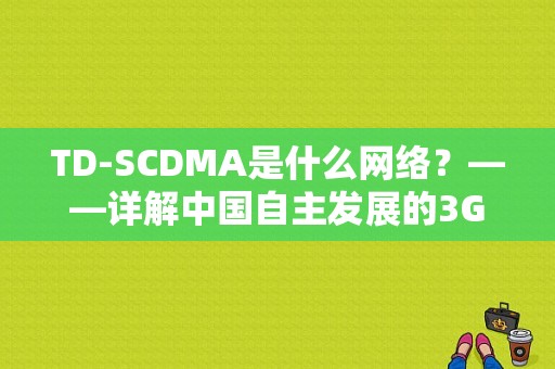 TD-SCDMA是什么网络？——详解中国自主发展的3G移动通信技术-图1